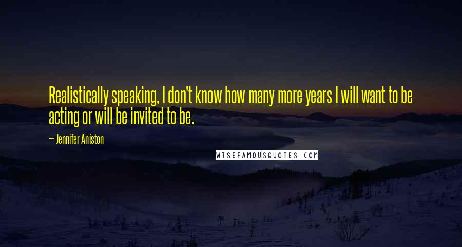 Jennifer Aniston Quotes: Realistically speaking, I don't know how many more years I will want to be acting or will be invited to be.