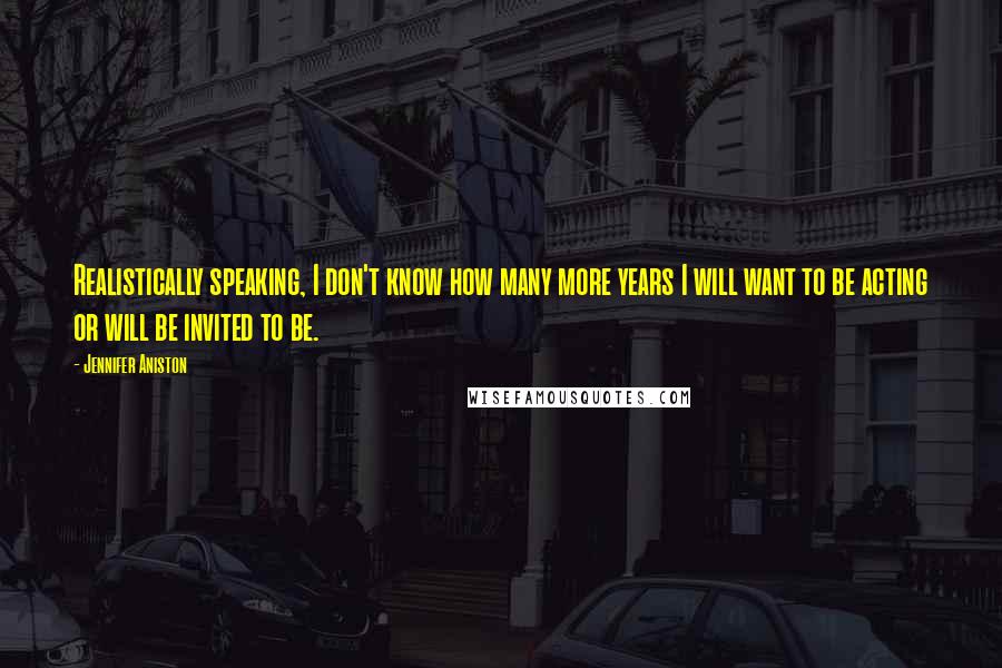 Jennifer Aniston Quotes: Realistically speaking, I don't know how many more years I will want to be acting or will be invited to be.