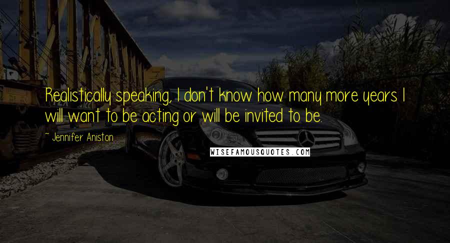 Jennifer Aniston Quotes: Realistically speaking, I don't know how many more years I will want to be acting or will be invited to be.