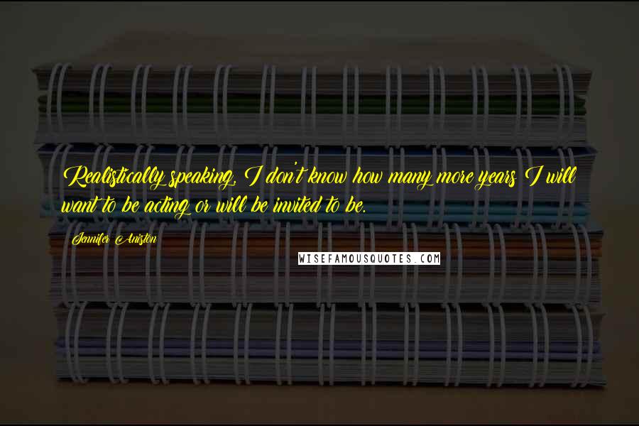 Jennifer Aniston Quotes: Realistically speaking, I don't know how many more years I will want to be acting or will be invited to be.