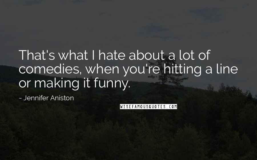 Jennifer Aniston Quotes: That's what I hate about a lot of comedies, when you're hitting a line or making it funny.