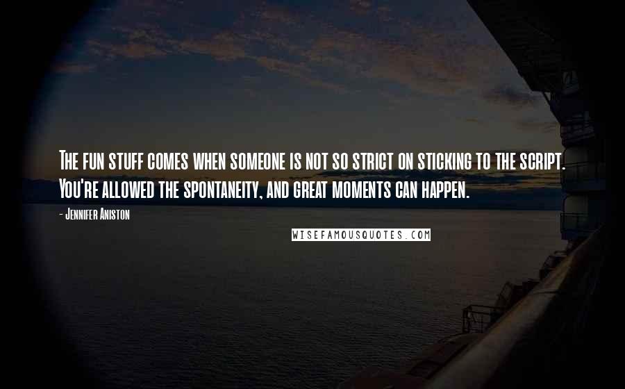 Jennifer Aniston Quotes: The fun stuff comes when someone is not so strict on sticking to the script. You're allowed the spontaneity, and great moments can happen.