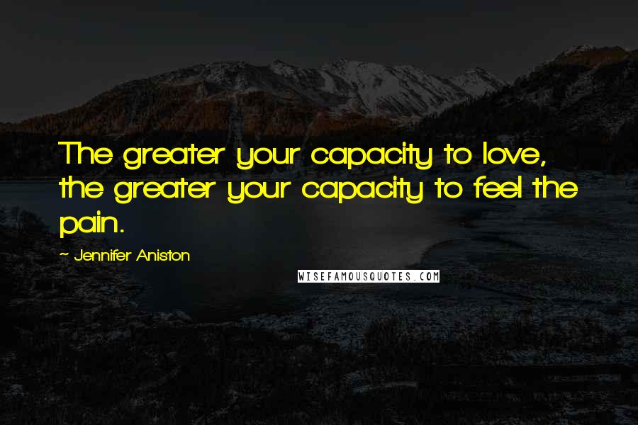 Jennifer Aniston Quotes: The greater your capacity to love, the greater your capacity to feel the pain.