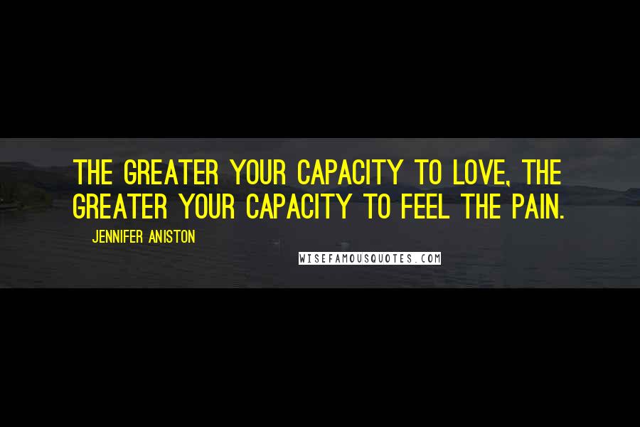 Jennifer Aniston Quotes: The greater your capacity to love, the greater your capacity to feel the pain.