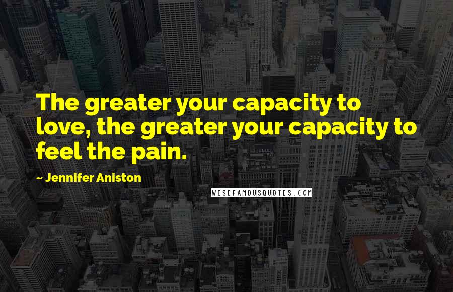 Jennifer Aniston Quotes: The greater your capacity to love, the greater your capacity to feel the pain.