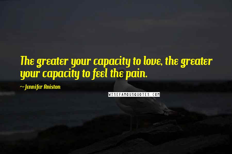 Jennifer Aniston Quotes: The greater your capacity to love, the greater your capacity to feel the pain.