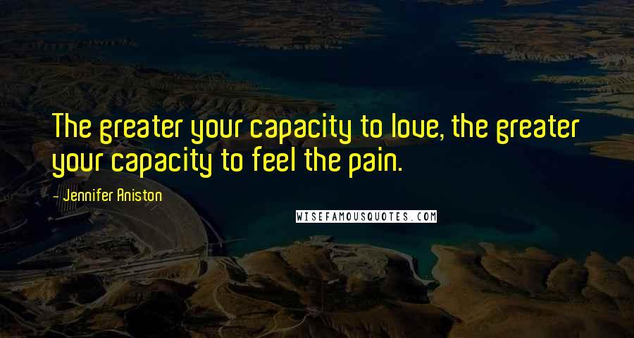 Jennifer Aniston Quotes: The greater your capacity to love, the greater your capacity to feel the pain.