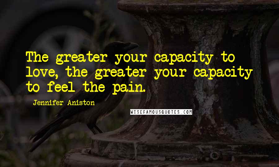 Jennifer Aniston Quotes: The greater your capacity to love, the greater your capacity to feel the pain.