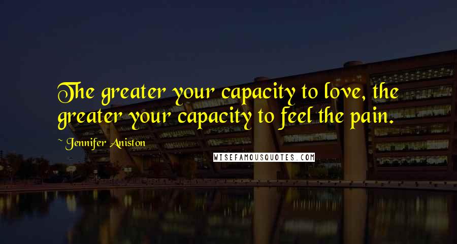 Jennifer Aniston Quotes: The greater your capacity to love, the greater your capacity to feel the pain.