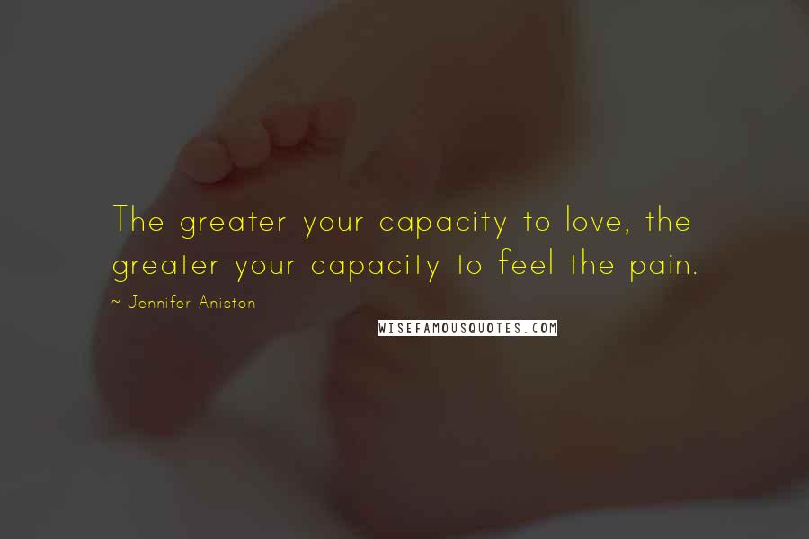 Jennifer Aniston Quotes: The greater your capacity to love, the greater your capacity to feel the pain.