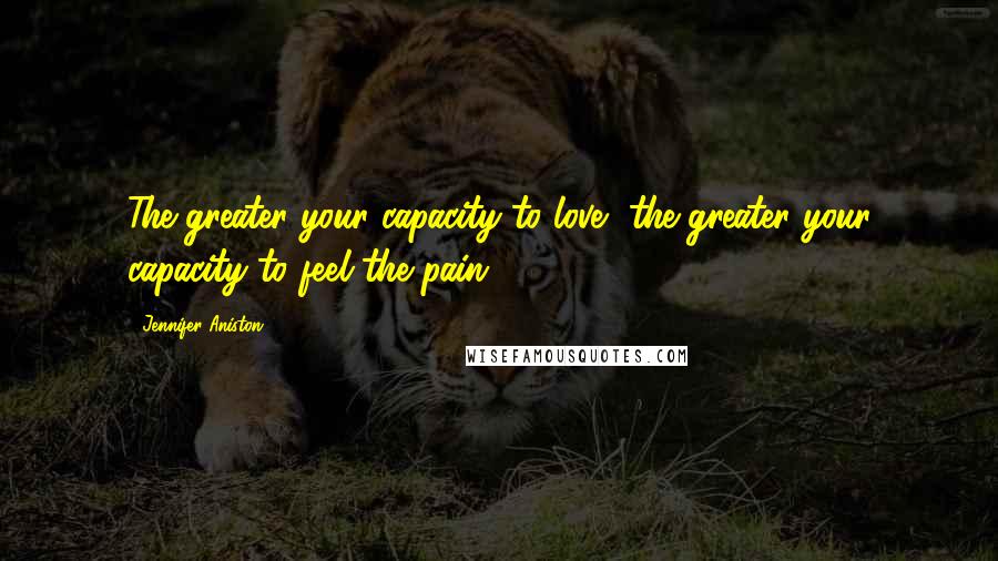 Jennifer Aniston Quotes: The greater your capacity to love, the greater your capacity to feel the pain.