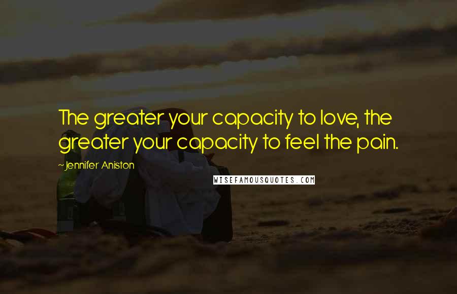 Jennifer Aniston Quotes: The greater your capacity to love, the greater your capacity to feel the pain.