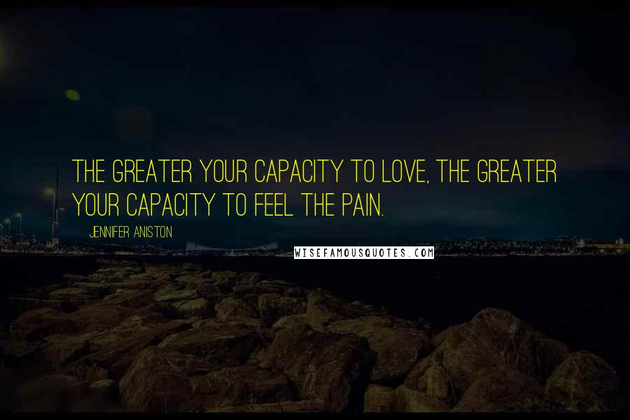 Jennifer Aniston Quotes: The greater your capacity to love, the greater your capacity to feel the pain.