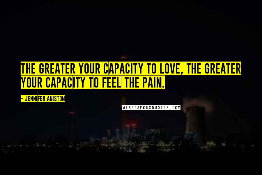 Jennifer Aniston Quotes: The greater your capacity to love, the greater your capacity to feel the pain.