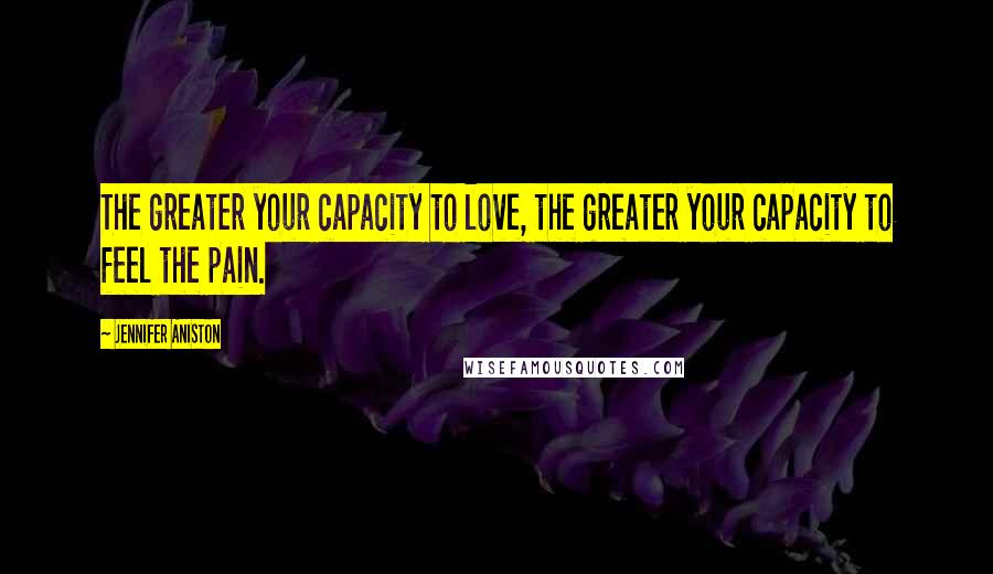 Jennifer Aniston Quotes: The greater your capacity to love, the greater your capacity to feel the pain.