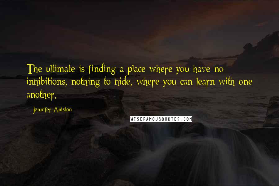 Jennifer Aniston Quotes: The ultimate is finding a place where you have no inhibitions, nothing to hide, where you can learn with one another.