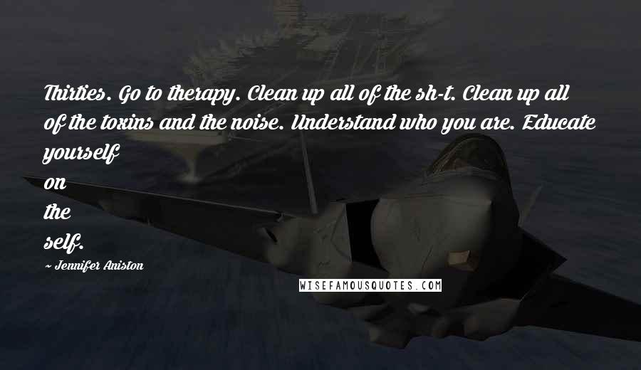 Jennifer Aniston Quotes: Thirties. Go to therapy. Clean up all of the sh-t. Clean up all of the toxins and the noise. Understand who you are. Educate yourself on the self.