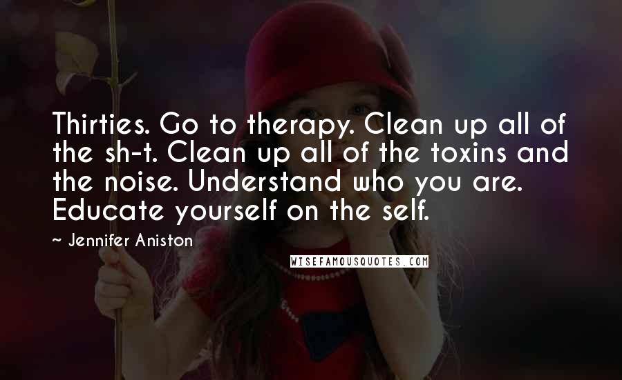 Jennifer Aniston Quotes: Thirties. Go to therapy. Clean up all of the sh-t. Clean up all of the toxins and the noise. Understand who you are. Educate yourself on the self.