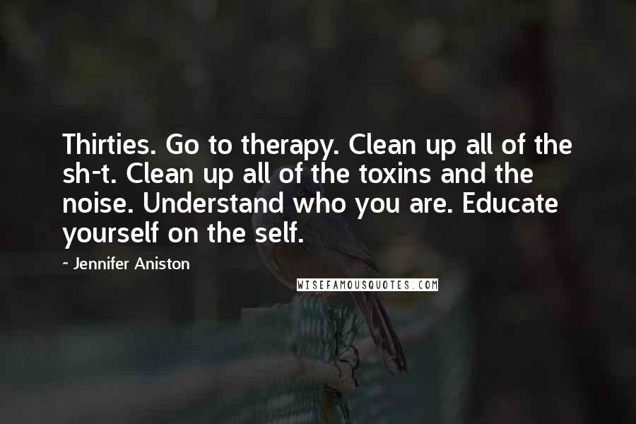 Jennifer Aniston Quotes: Thirties. Go to therapy. Clean up all of the sh-t. Clean up all of the toxins and the noise. Understand who you are. Educate yourself on the self.