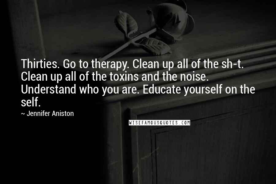 Jennifer Aniston Quotes: Thirties. Go to therapy. Clean up all of the sh-t. Clean up all of the toxins and the noise. Understand who you are. Educate yourself on the self.