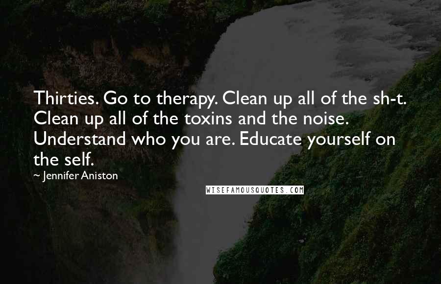 Jennifer Aniston Quotes: Thirties. Go to therapy. Clean up all of the sh-t. Clean up all of the toxins and the noise. Understand who you are. Educate yourself on the self.