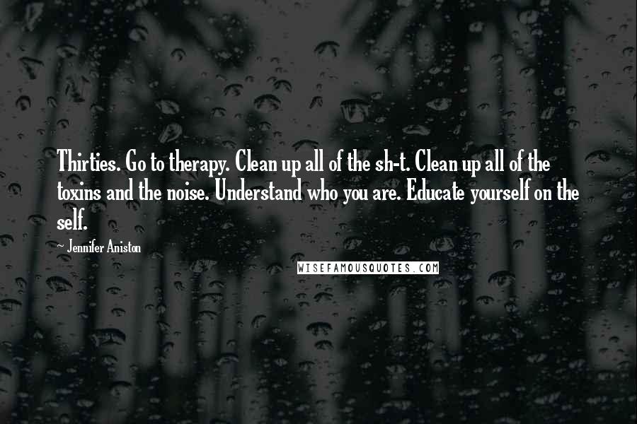 Jennifer Aniston Quotes: Thirties. Go to therapy. Clean up all of the sh-t. Clean up all of the toxins and the noise. Understand who you are. Educate yourself on the self.