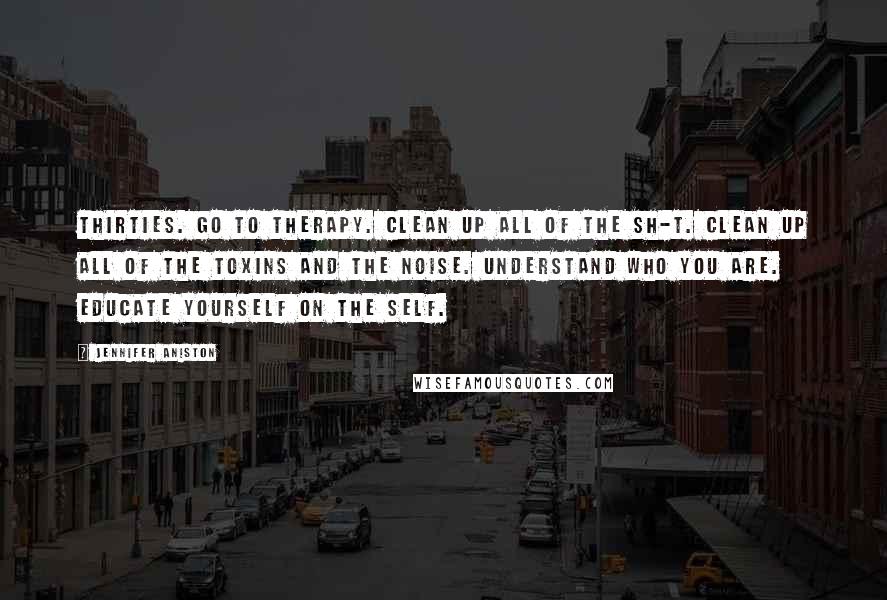 Jennifer Aniston Quotes: Thirties. Go to therapy. Clean up all of the sh-t. Clean up all of the toxins and the noise. Understand who you are. Educate yourself on the self.