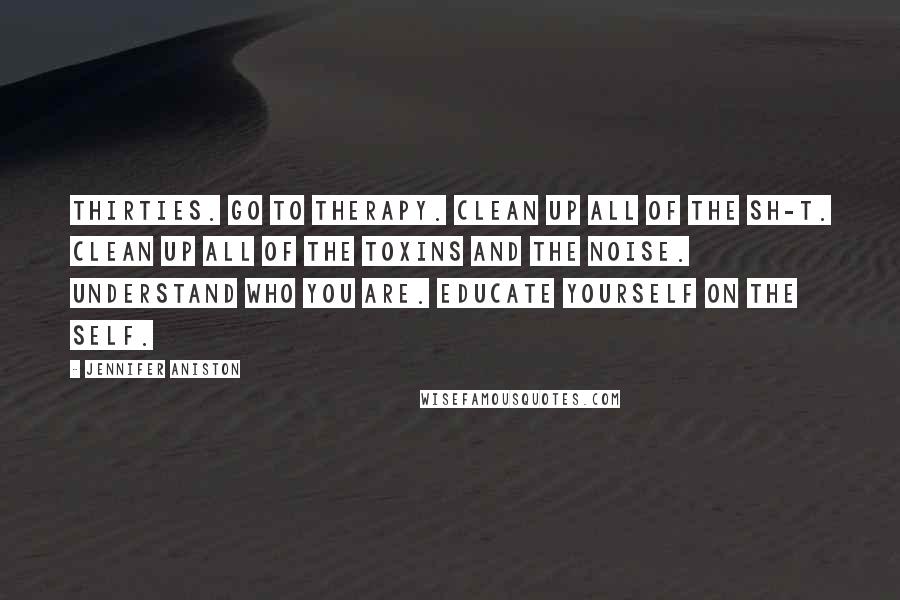 Jennifer Aniston Quotes: Thirties. Go to therapy. Clean up all of the sh-t. Clean up all of the toxins and the noise. Understand who you are. Educate yourself on the self.