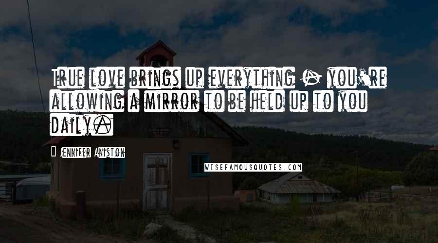 Jennifer Aniston Quotes: True love brings up everything - you're allowing a mirror to be held up to you daily.
