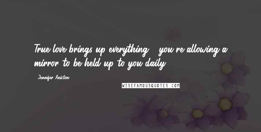 Jennifer Aniston Quotes: True love brings up everything - you're allowing a mirror to be held up to you daily.