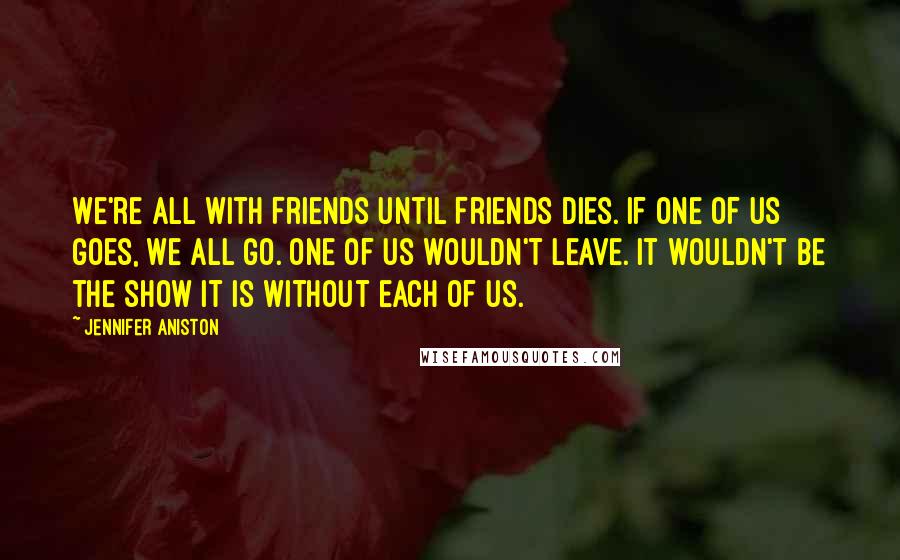 Jennifer Aniston Quotes: We're all with Friends until Friends dies. If one of us goes, we all go. One of us wouldn't leave. It wouldn't be the show it is without each of us.