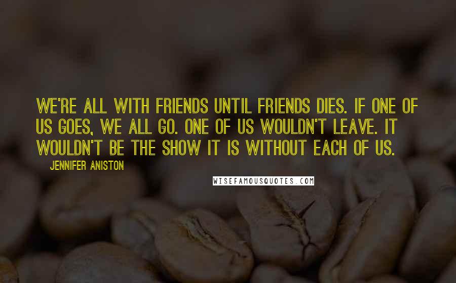 Jennifer Aniston Quotes: We're all with Friends until Friends dies. If one of us goes, we all go. One of us wouldn't leave. It wouldn't be the show it is without each of us.