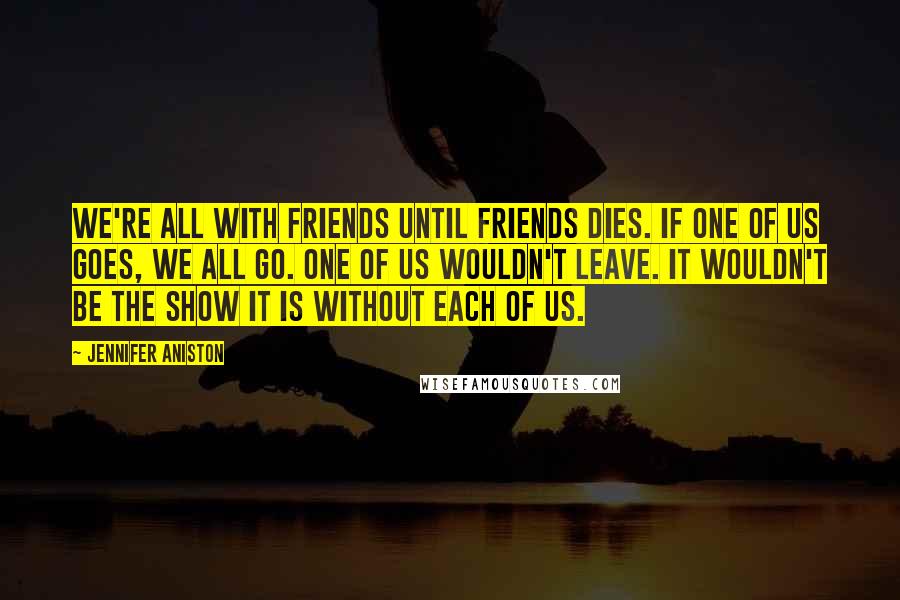 Jennifer Aniston Quotes: We're all with Friends until Friends dies. If one of us goes, we all go. One of us wouldn't leave. It wouldn't be the show it is without each of us.