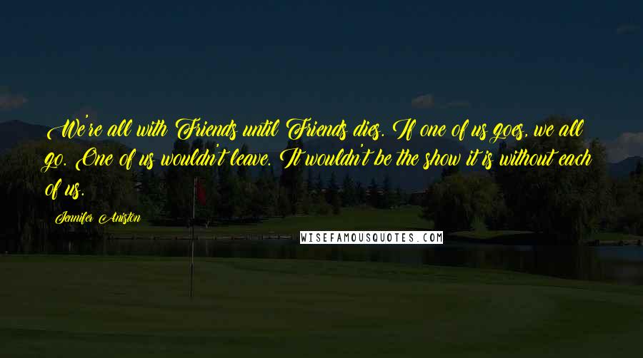 Jennifer Aniston Quotes: We're all with Friends until Friends dies. If one of us goes, we all go. One of us wouldn't leave. It wouldn't be the show it is without each of us.