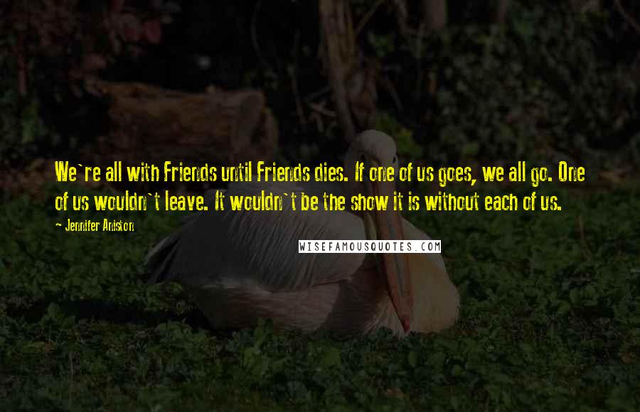 Jennifer Aniston Quotes: We're all with Friends until Friends dies. If one of us goes, we all go. One of us wouldn't leave. It wouldn't be the show it is without each of us.