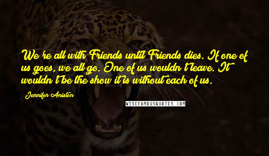 Jennifer Aniston Quotes: We're all with Friends until Friends dies. If one of us goes, we all go. One of us wouldn't leave. It wouldn't be the show it is without each of us.