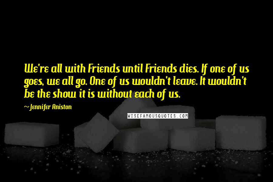 Jennifer Aniston Quotes: We're all with Friends until Friends dies. If one of us goes, we all go. One of us wouldn't leave. It wouldn't be the show it is without each of us.