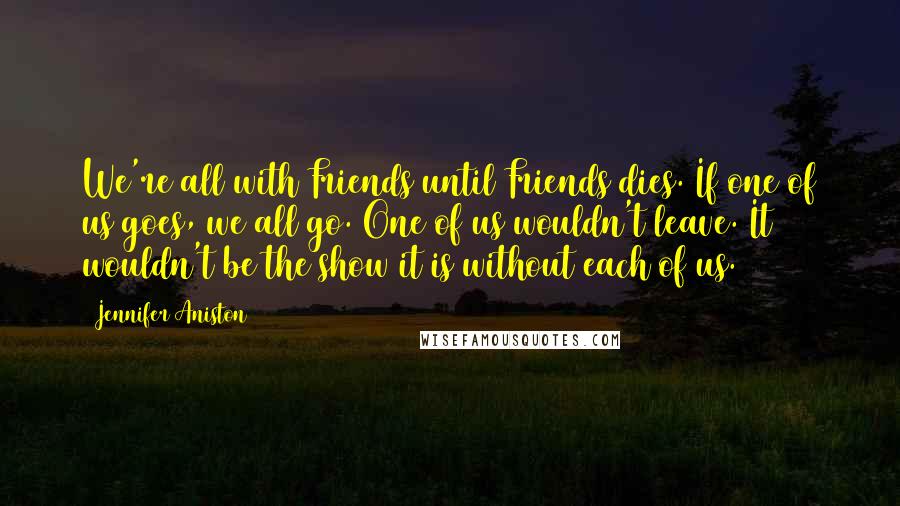 Jennifer Aniston Quotes: We're all with Friends until Friends dies. If one of us goes, we all go. One of us wouldn't leave. It wouldn't be the show it is without each of us.