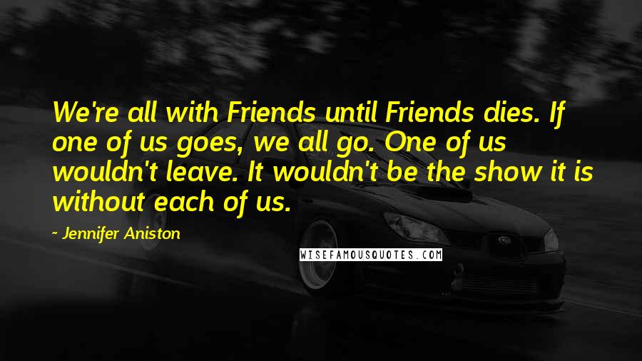 Jennifer Aniston Quotes: We're all with Friends until Friends dies. If one of us goes, we all go. One of us wouldn't leave. It wouldn't be the show it is without each of us.