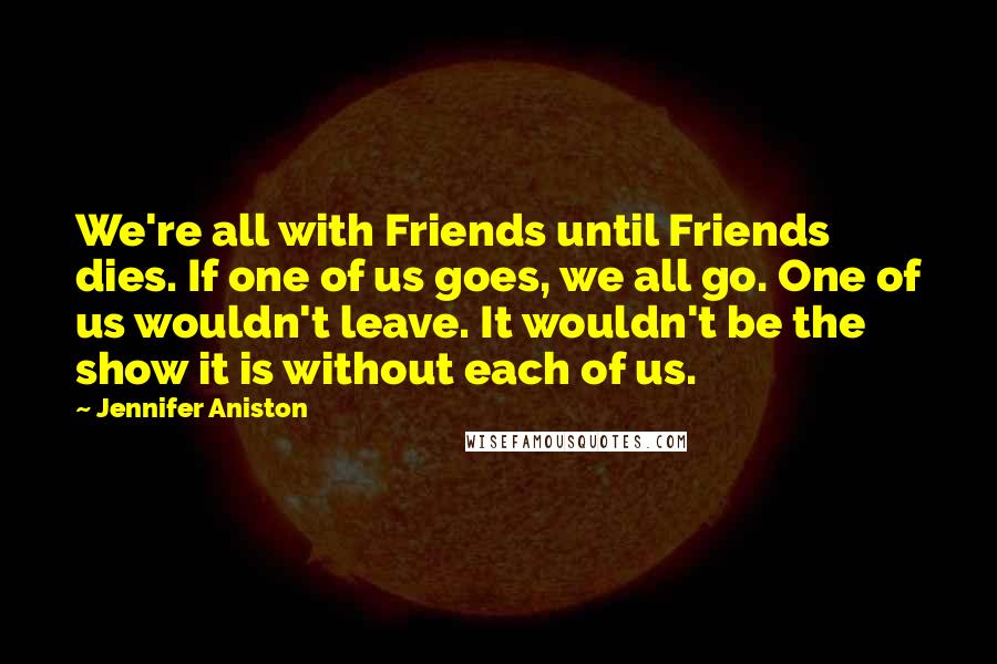 Jennifer Aniston Quotes: We're all with Friends until Friends dies. If one of us goes, we all go. One of us wouldn't leave. It wouldn't be the show it is without each of us.