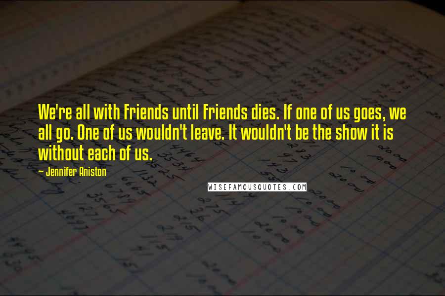 Jennifer Aniston Quotes: We're all with Friends until Friends dies. If one of us goes, we all go. One of us wouldn't leave. It wouldn't be the show it is without each of us.