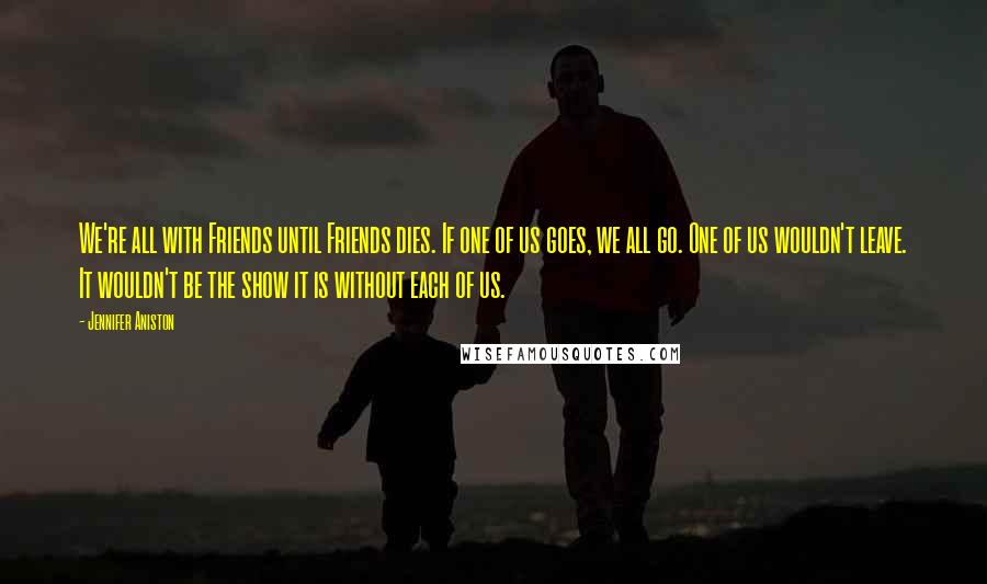 Jennifer Aniston Quotes: We're all with Friends until Friends dies. If one of us goes, we all go. One of us wouldn't leave. It wouldn't be the show it is without each of us.