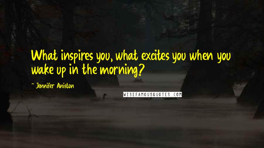 Jennifer Aniston Quotes: What inspires you, what excites you when you wake up in the morning?