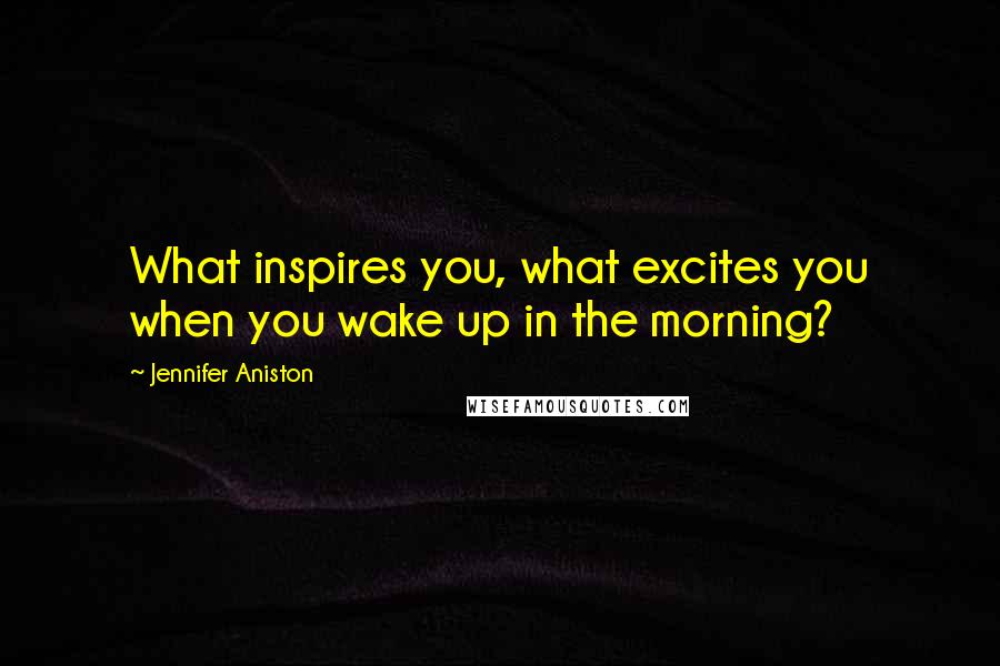 Jennifer Aniston Quotes: What inspires you, what excites you when you wake up in the morning?