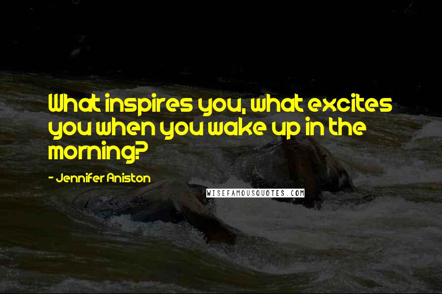 Jennifer Aniston Quotes: What inspires you, what excites you when you wake up in the morning?