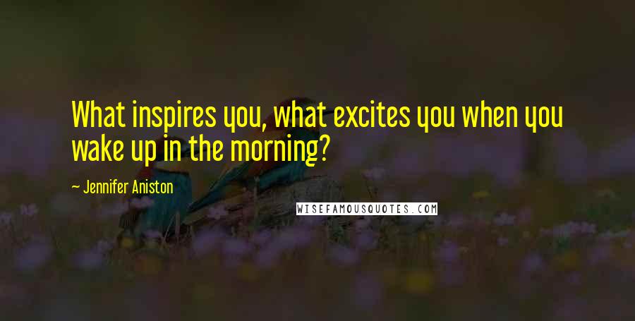 Jennifer Aniston Quotes: What inspires you, what excites you when you wake up in the morning?