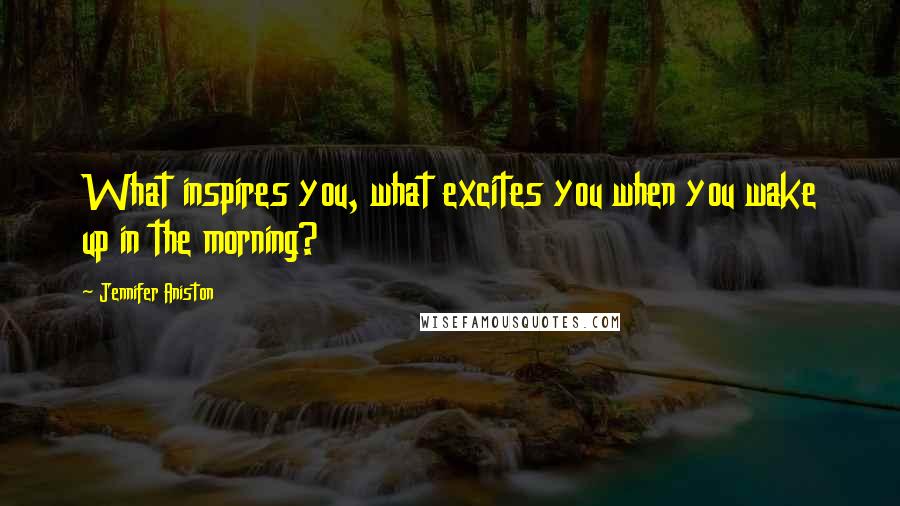 Jennifer Aniston Quotes: What inspires you, what excites you when you wake up in the morning?