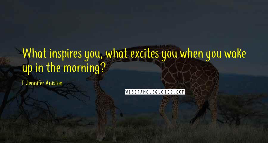 Jennifer Aniston Quotes: What inspires you, what excites you when you wake up in the morning?