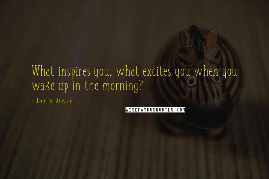 Jennifer Aniston Quotes: What inspires you, what excites you when you wake up in the morning?