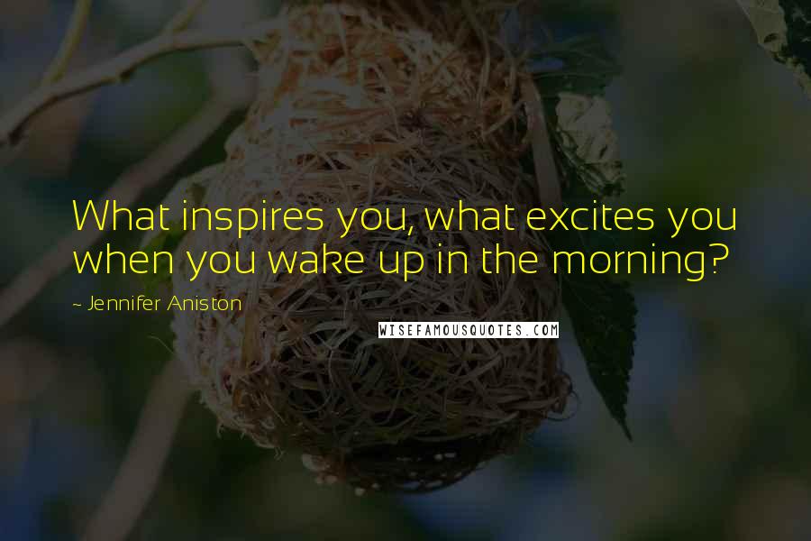 Jennifer Aniston Quotes: What inspires you, what excites you when you wake up in the morning?